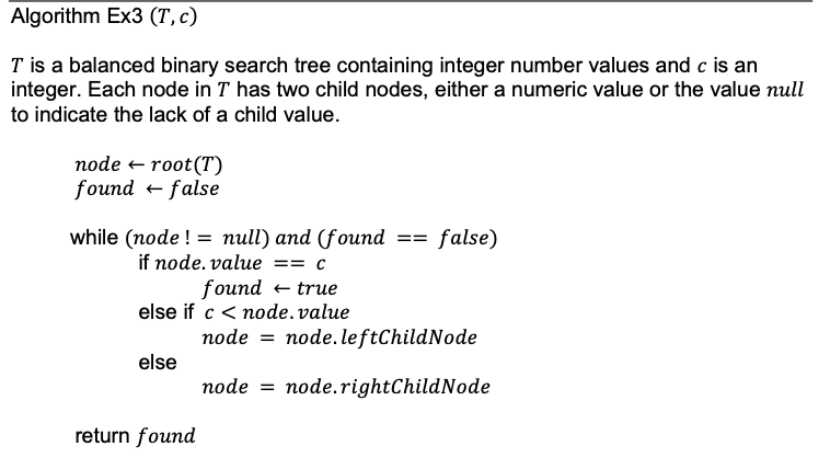 Algorithm Ex3 (T, c)
T is a balanced binary search tree containing integer number values and c is an
integer. Each node in T has two child nodes, either a numeric value or the value null
to indicate the lack of a child value.
root (T)
node
found = false
while (node != null) and (found
if node. value == c
found
else if c < node.value
true
else
return found
==
=
false)
node node.leftChildNode
node = node.rightChildNode