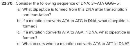 22.70 Consider the following sequence of DNA: 3-ATA GGG-5'.
a. What dipeptide is formed from this DNA after transcription
and translation?
b. If a mutation converts ATA to ATG in DNA, what dipeptide is
formed?
c. If a mutation converts ATA to AGA in DNA, what dipeptide is
formed?
d. What occurs when a mutation converts ATA to ATT in DNA?
