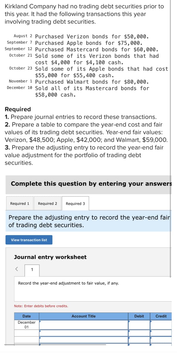 Kirkland Company had no trading debt securities prior to
this year. It had the following transactions this year
involving trading debt securities.
August 2 Purchased Verizon bonds for $50,000.
September 7 Purchased Apple bonds for $75,000.
September 12 Purchased Mastercard bonds for $60,000.
October 21 Sold some of its Verizon bonds that had
cost $4,000 for $4,100 cash.
October 23 Sold some of its Apple bonds that had cost
$55,000 for $55,400 cash.
November 1 Purchased Walmart bonds for $80,000.
December 10 Sold all of its Mastercard bonds for
$58,000 cash.
Required
1. Prepare journal entries to record these transactions.
2. Prepare a table to compare the year-end cost and fair
values of its trading debt securities. Year-end fair values:
Verizon, $48,500; Apple, $42,000; and Walmart, $59,000.
3. Prepare the adjusting entry to record the year-end fair
value adjustment for the portfolio of trading debt
securities.
Complete this question by entering your answers
Required 1 Required 2 Required 3
Prepare the adjusting entry to record the year-end fair
of trading debt securities.
View transaction list
Journal entry worksheet
<
1
Record the year-end adjustment to fair value, if any.
Note: Enter debits before credits.
Date
December
01
Account Title
Debit
Credit