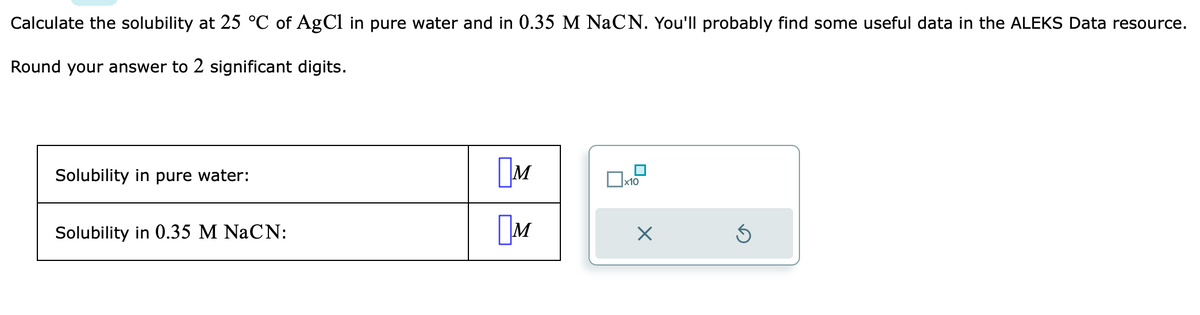 Calculate the solubility at 25 °C of AgCl in pure water and in 0.35 M NaCN. You'll probably find some useful data in the ALEKS Data resource.
Round your answer to 2 significant digits.
Solubility in pure water:
Solubility in 0.35 M NaCN:
M
M
x10
X
Ś