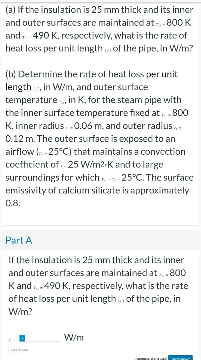 (a) If the insulation
is 25 mm thick and its inner
and outer surfaces are maintained at T = 800 K
and T2-490 K, respectively, what is the rate of
heat loss per unit length of the pipe, in W/m?
(b) Determine the rate of heat loss per unit
length(), in W/m, and outer surface
temperature, in K, for the steam pipe with
the inner surface temperature fixed at T = 800
K, inner radius, -0.06 m, and outer radius /2 =
0.12 m. The outer surface is exposed to an
airflow (T-25°C) that maintains a convection
coefficient of - 25 W/m2.K and to large
surroundings for which T-
T = T₂ = 25°C. The surface
emissivity of calcium silicate is approximately
0.8.
Part A
If the insulation is 25 mm thick and its inner
and outer surfaces are maintained at T = 800
K and T2 - 490 K, respectively, what is the rate
of heat loss per unit length () of the pipe, in
W/m?
=
Save for Later
W/m
Attempts: 0 of 3 used Submit Answer