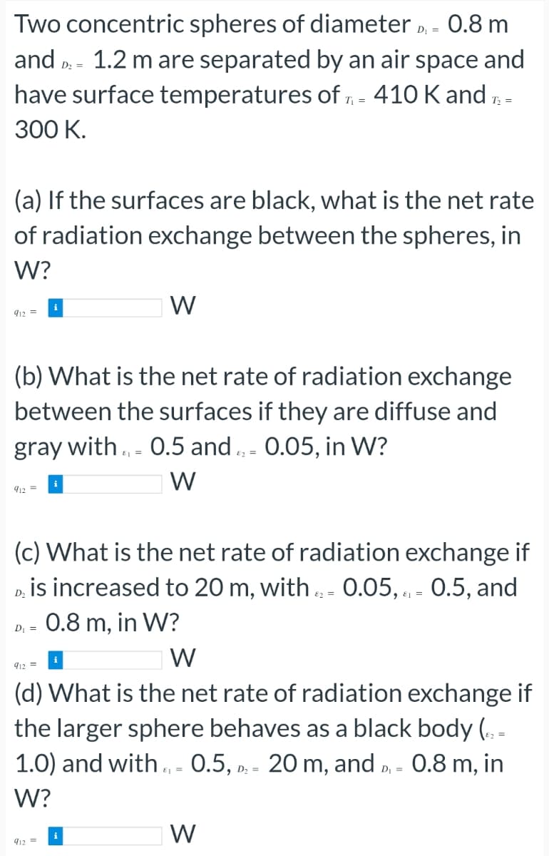 Two concentric spheres of diameter D₁ = 0.8 m
and D₂ = 1.2 m are separated by an air space and
have surface temperatures of T = 410 K and ₂ =
300 K.
T₁
(a) If the surfaces are black, what is the net rate
of radiation exchange between the spheres, in
W?
912 =
(b) What is the net rate of radiation exchange
between the surfaces if they are diffuse and
gray with = 0.5 and 0.05, in W?
E
W
912 =
W
(c) What is the net rate of radiation exchange if
is increased to 20 m, with = 0.05,= 0.5, and
0.8 m, in W?
D₂
82=
D₁ =
W
912=
(d) What is the net rate of radiation exchange if
the larger sphere behaves as a black body (42=
E
1.0) and with ₁ = 0.5, D₂ = 20 m, and D₁ = 0.8 m, in
W?
912 =
W