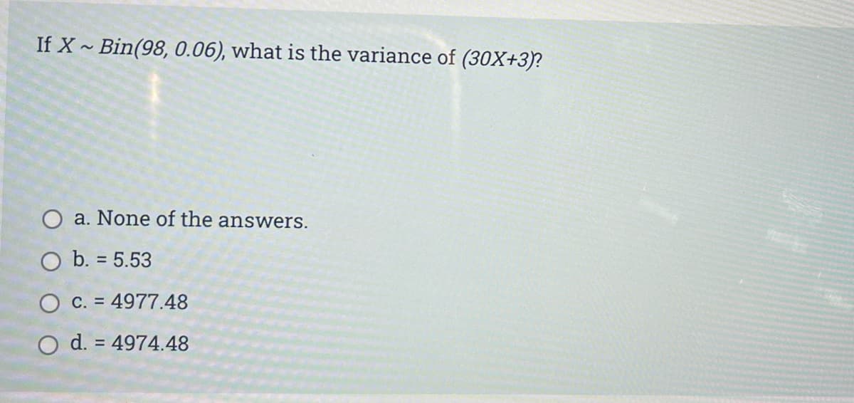 If X~ Bin(98, 0.06), what is the variance of (30X+3)?
O a. None of the answers.
O b. = 5.53
O c. = 4977.48
O d. = 4974.48