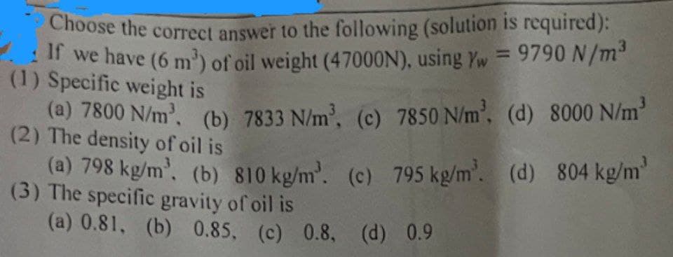 Choose the correct answer to the following (solution is required):
If we have (6 m³) of oil weight (47000N), using Yw = 9790 N/m³
(1) Specific weight is
(a) 7800 N/m³. (b) 7833 N/m³, (c) 7850 N/m³, (d) 8000 N/m³
(2) The density of oil is
(a) 798 kg/m³. (b) 810 kg/m³. (c) 795 kg/m³. (d) 804 kg/m²
(3) The specific gravity of oil is
(a) 0.81, (b) 0.85, (c) 0.8, (d) 0.9