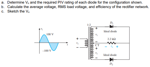a. Determine V. and the required PIV rating of each diode for the configuration shown.
b. Calculate the average voltage, RMS load voltage, and efficiency of the rectifier network.
c. Sketch the V.
Ideal diode
100 V
2.2 k2
CT
-100 V
Ideal diode
D2
00000000 0000000
000
