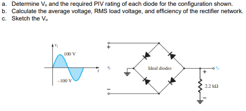 a. Determine V. and the required PIV rating of each diode for the configuration shown.
b. Calculate the average voltage, RMS load voltage, and efficiency of the rectifier network.
c. Sketch the V.
100 V
Ideal diodes
-100 V
2.2 ka
