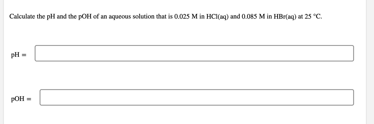 Calculate the pH and the pOH of an aqueous solution that is 0.025 M in HCl(aq) and 0.085 M in HBr(aq) at 25 °C.
pH =
РОН
