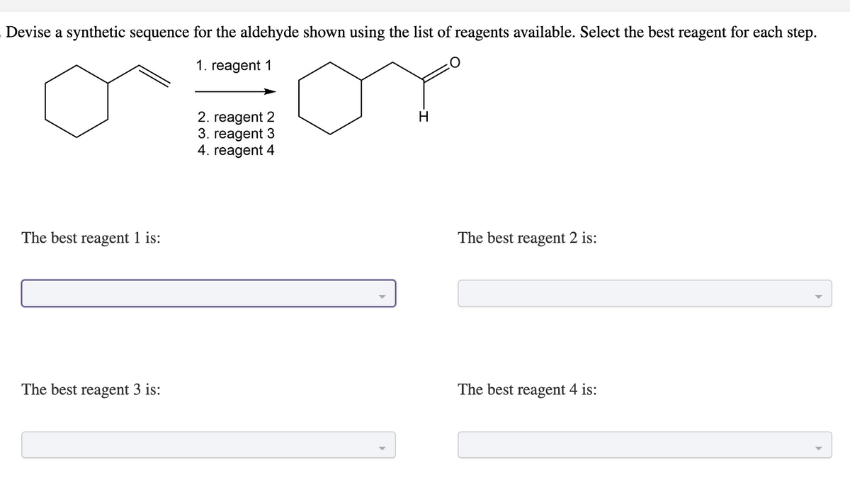 Devise a synthetic sequence for the aldehyde shown using the list of reagents available. Select the best reagent for each step.
1. reagent 1
The best reagent 1 is:
The best reagent 3 is:
2. reagent 2
3. reagent 3
4. reagent 4
H
The best reagent 2 is:
The best reagent 4 is: