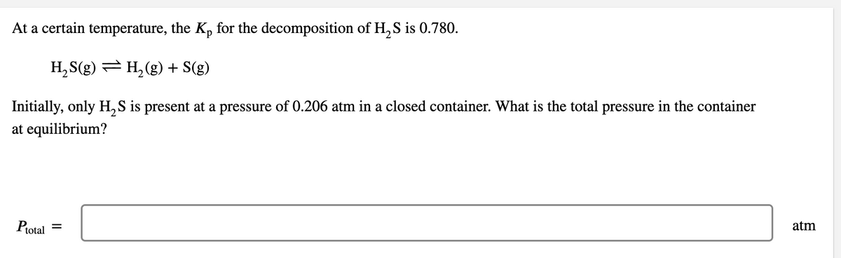 At a certain temperature, the Kp for the decomposition of H, S is 0.780.
H, S(g) = H, (g) + S(g)
Initially, only H, S is present at a pressure of 0.206 atm in a closed container. What is the total pressure in the container
at equilibrium?
Ptotal =
atm
