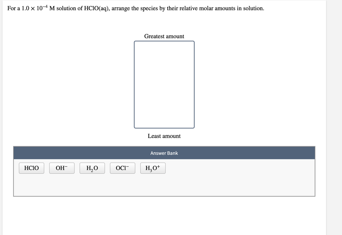 For a 1.0 x 10-4 M solution of HCIO(aq), arrange the species by their relative molar amounts in solution.
Greatest amount
Least amount
Answer Bank
HCIO
OH
H,O
OCI-
H,O*
