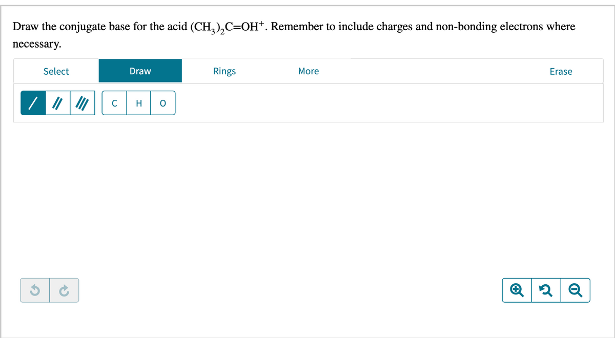 Draw the conjugate base for the acid (CH₂)₂C=OH+. Remember to include charges and non-bonding electrons where
necessary.
$
Select
Draw
HC
O
Rings
More
Erase
Q2 Q