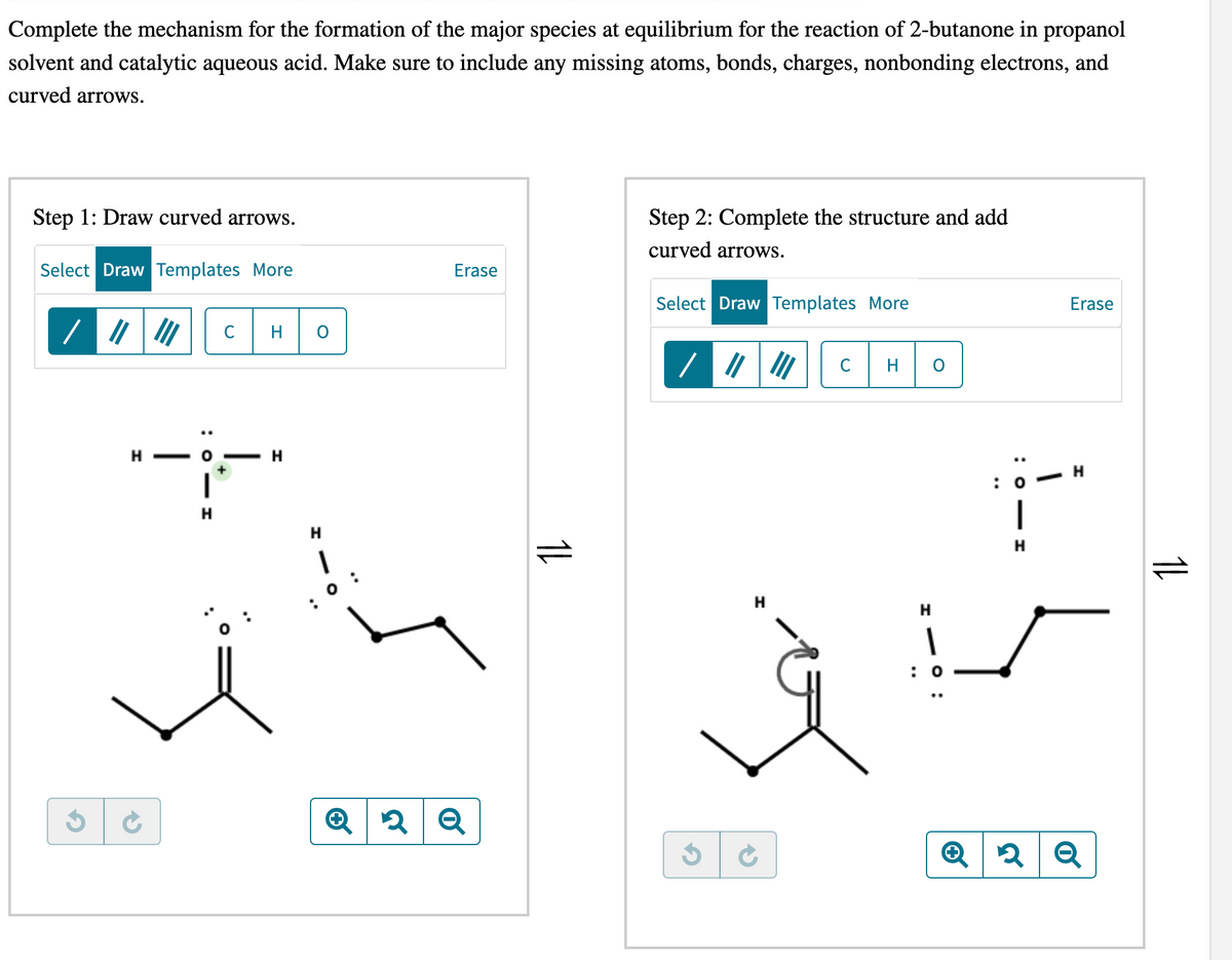 Complete the mechanism for the formation of the major species at equilibrium for the reaction of 2-butanone in propanol
solvent and catalytic aqueous acid. Make sure to include any missing atoms, bonds, charges, nonbonding electrons, and
curved arrows.
Step 1: Draw curved arrows.
Select Draw Templates More
3
|||||| C
HO- H
Ć
H
H
1
: 0 :
Erase
Q2 २ Q
11
Step 2: Complete the structure and add
curved arrows.
Select Draw Templates More
3
→
C
H
H
: 0
:OIH
Erase
—
: 0
Н
Q2 Q
11