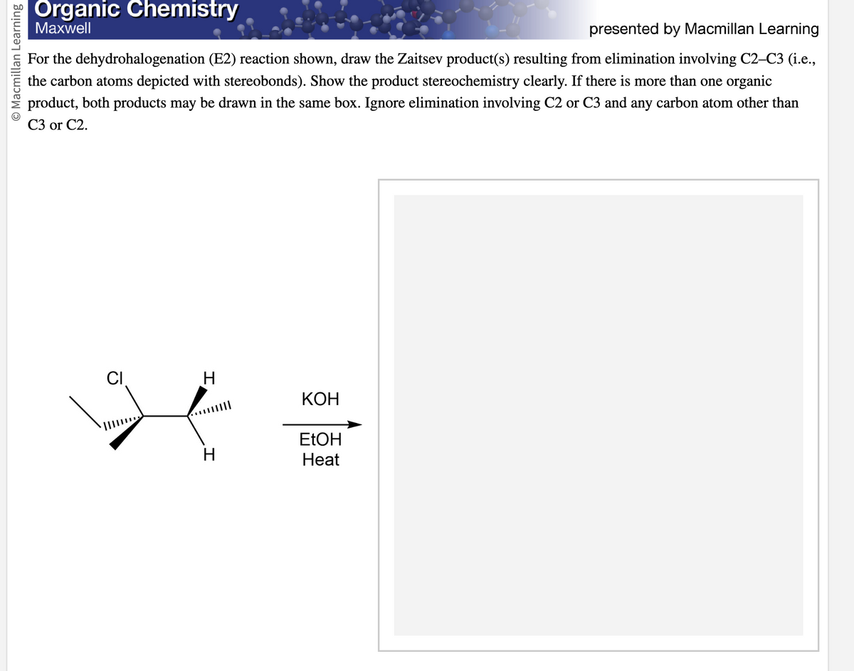 O Macmillan Learning
Organic Chemistry
Maxwell
presented by Macmillan Learning
For the dehydrohalogenation (E2) reaction shown, draw the Zaitsev product(s) resulting from elimination involving C2-C3 (i.e.,
the carbon atoms depicted with stereobonds). Show the product stereochemistry clearly. If there is more than one organic
product, both products may be drawn in the same box. Ignore elimination involving C2 or C3 and any carbon atom other than
C3 or C2.
CI
H
H
KOH
EtOH
Heat