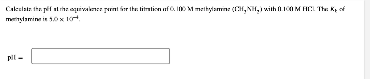 Calculate the pH at the equivalence point for the titration of 0.100 M methylamine (CH,NH,) with 0.100 M HCI. The Kp of
methylamine is 5.0 × 10–4.
pH =
II
