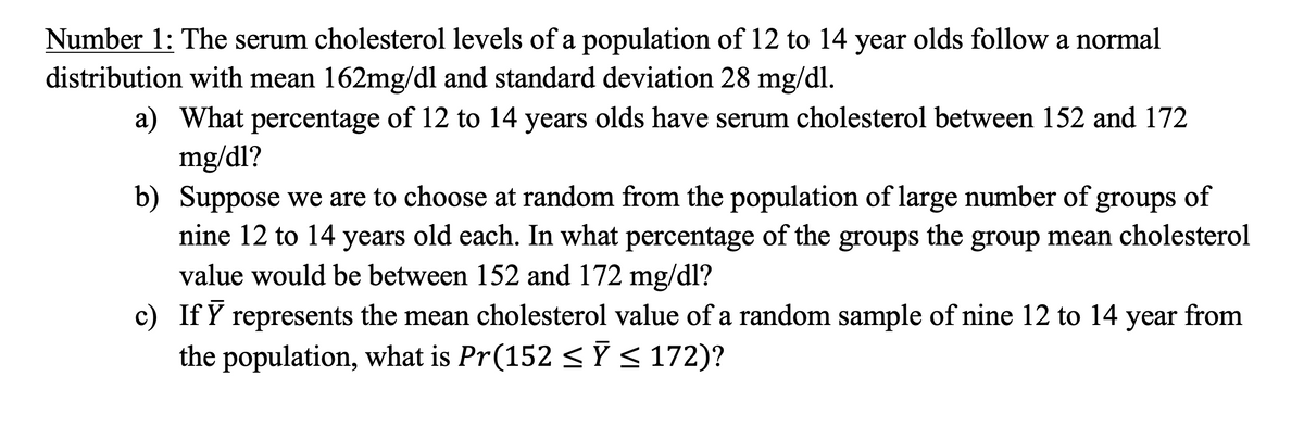 Number 1: The serum cholesterol levels of a population of 12 to 14 year olds follow a normal
distribution with mean 162mg/dl and standard deviation 28 mg/dl.
a) What percentage of 12 to 14 years olds have serum cholesterol between 152 and 172
mg/dl?
b) Suppose we are to choose at random from the population of large number of groups of
nine 12 to 14 years old each. In what percentage of the groups the group mean cholesterol
value would be between 152 and 172 mg/dl?
c) If Y represents the mean cholesterol value of a random sample of nine 12 to 14 year from
the population, what is Pr(152 < Ỹ < 172)?
