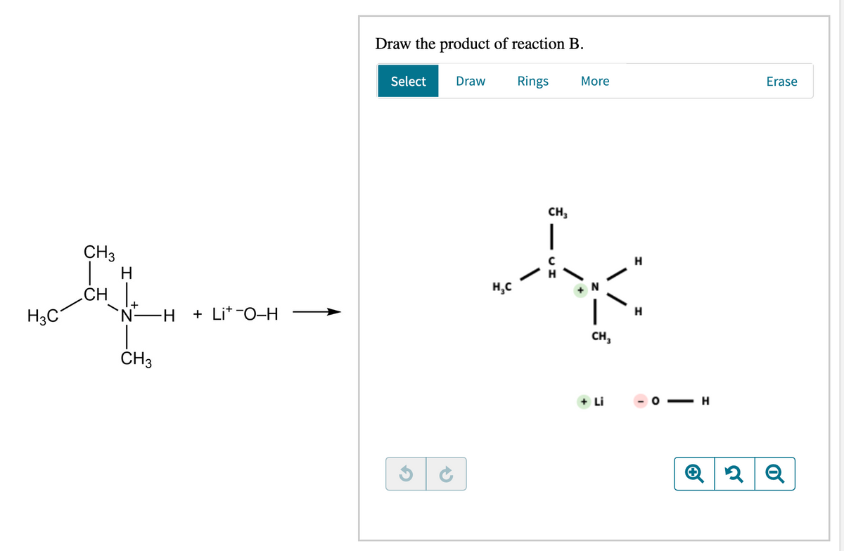 H3C
CH3
H
CHI
'N H + Li*-O-H
CH3
-
Draw the product of reaction B.
Rings
Select
→
Draw
More
CH3
A
H₂C
CH3
H31
+ Li
H
H
-H
Q2
Erase
Q
