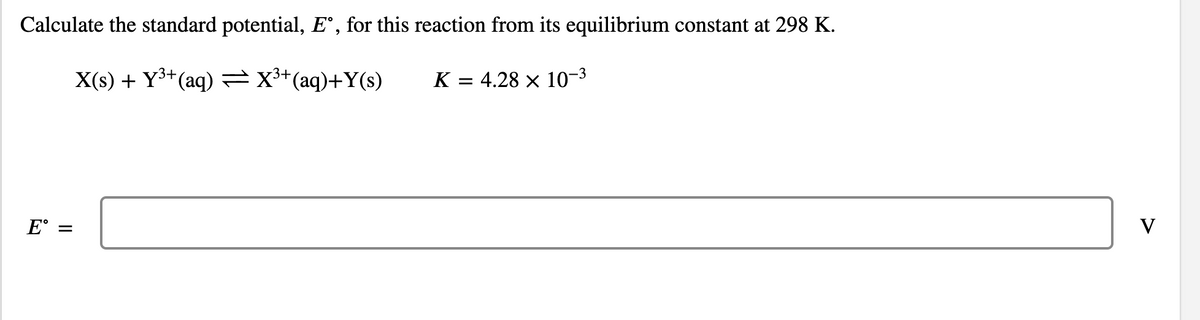 Calculate the standard potential, E°, for this reaction from its equilibrium constant at 298 K.
X(s) + Y³+(aq) =X*(aq)+Y(s)
K = 4.28 × 10-3
%3D
E°
V
II
