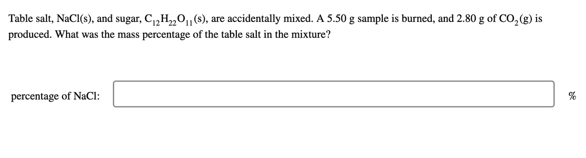 Table salt, NaCI(s), and sugar, C,,H„O,(s), are accidentally mixed. A 5.50 g sample is burned, and 2.80 g of CO, (g) is
(12
produced. What was the mass percentage of the table salt in the mixture?
percentage of NaCl:
