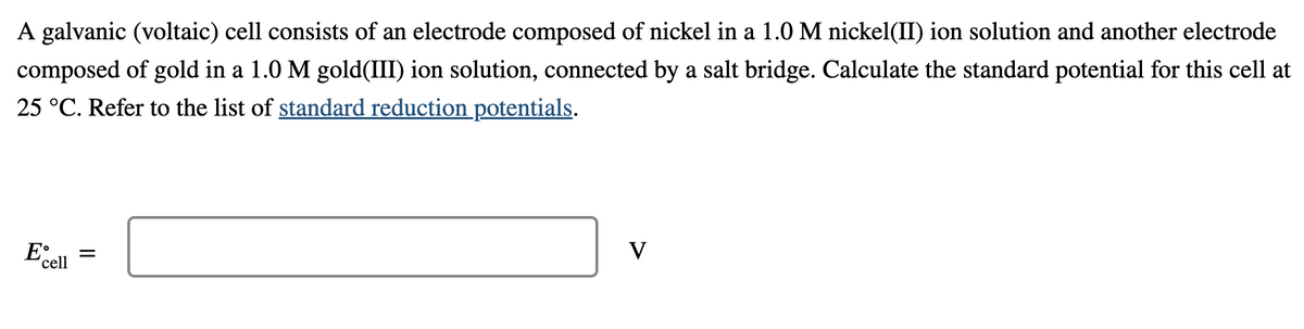 A galvanic (voltaic) cell consists of an electrode composed of nickel in a 1.0 M nickel(II) ion solution and another electrode
composed of gold in a 1.0 M gold(III) ion solution, connected by a salt bridge. Calculate the standard potential for this cell at
25 °C. Refer to the list of standard reduction potentials.
V
'cell
II
