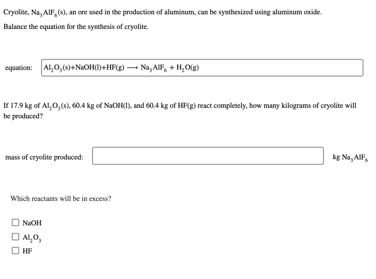 Cryolite, Na, AIF,(s), an ore used in the production of aluminum, can be synthesized using aluminum oxide.
6.
Balance the equation for the synthesis of cryolite.
equation:
Al,0, (s)+NAOH(1)+HF(g)
Na, AIF, + H,O(g)
>
If 17.9 kg of Al,0,(s), 60.4 kg of NaOH(1), and 60.4 kg of HF(g) react completely, how many kilograms of cryolite will
be produced?
mass of cryolite produced:
kg Na, AlF,
Which reactants will be in excess?
NaOH
Al,O3
HF
