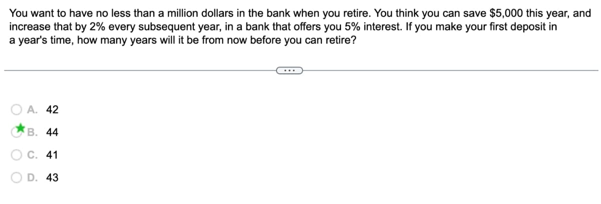 You want to have no less than a million dollars in the bank when you retire. You think you can save $5,000 this year, and
increase that by 2% every subsequent year, in a bank that offers you 5% interest. If you make your first deposit in
a year's time, how many years will it be from now before you can retire?
A. 42
B. 44
C. 41
D. 43