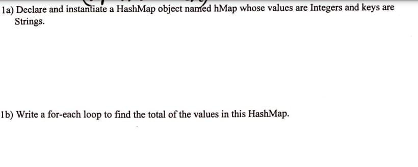 la) Declare and instantiate a HashMap object named hMap whose values are Integers and keys are
Strings.
1b) Write a for-each loop to find the total of the values in this HashMap.