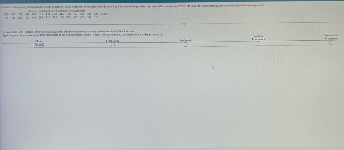 Construct a frequency distribution for the given data set using 6 classes. In the table, include the midpoints, relative frequencies, and cumulative frequencies. Which class has the greatest frequency and which has the least frequency?
Amount (in dollars) spent on books for a semester
269 258 331 84 482 511 430 508 446 158 87 405 381 320 245
447 408 358 50 485 269 412 395 95 304 403 473 87 315
Complete the table, starting with the lowest class limit. Use the minimum data entry as the lower limit of the first class.
(Type integers or decimals. Round the class limits to the nearest whole number. Round all other values to the nearest thousandth as needed)
Relative
Frequency
Frequency
Midpoint
Class
50-60
0
1
A
Cumulative
Frequency
0