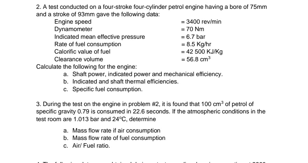 2. A test conducted on a four-stroke four-cylinder petrol engine having a bore of 75mm
and a stroke of 93mm gave the following data:
Engine speed
= 3400 rev/min
Dynamometer
= 70 Nm
= 6.7 bar
Indicated mean effective pressure
Rate of fuel consumption
= 8.5 Kg/hr
Calorific value of fuel
= 42 500 KJ/Kg
Clearance volume
= 56.8 cm³
Calculate the following for the engine:
a. Shaft power, indicated power and mechanical efficiency.
b. Indicated and shaft thermal efficiencies.
c. Specific fuel consumption.
3. During the test on the engine in problem #2, it is found that 100 cm³ of petrol of
specific gravity 0.79 is consumed in 22.6 seconds. If the atmospheric conditions in the
test room are 1.013 bar and 24°C, determine
a. Mass flow rate if air consumption
b. Mass flow rate of fuel consumption
c. Air/ Fuel ratio.
