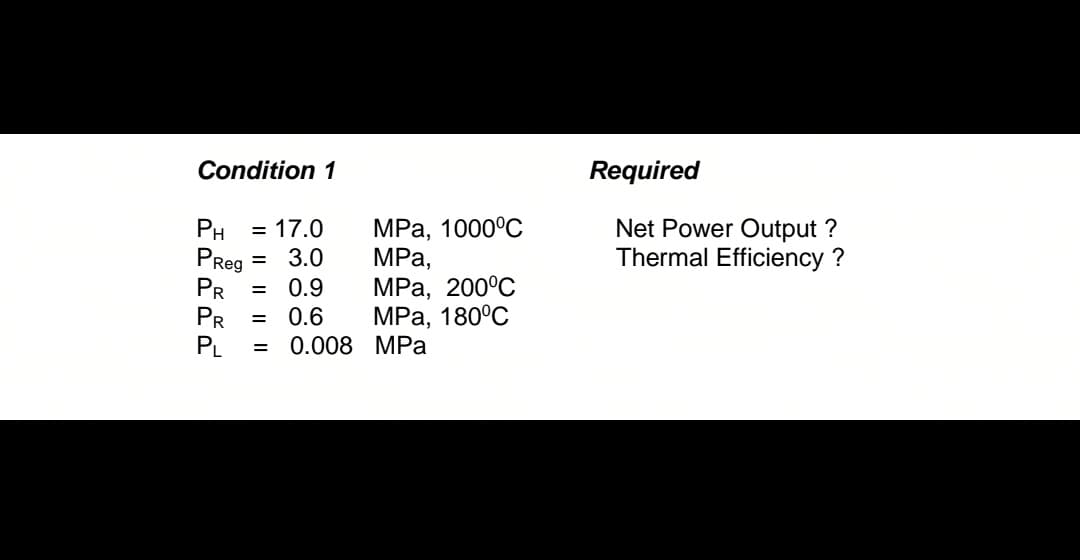 Condition 1
PH = 17.0
PReg = 3.0
PR = 0.9
PR = 0.6
PL = 0.008
MPa, 1000°C
MPa,
MPa, 200°C
MPa, 180°C
MPa
Required
Net Power Output ?
Thermal Efficiency?
