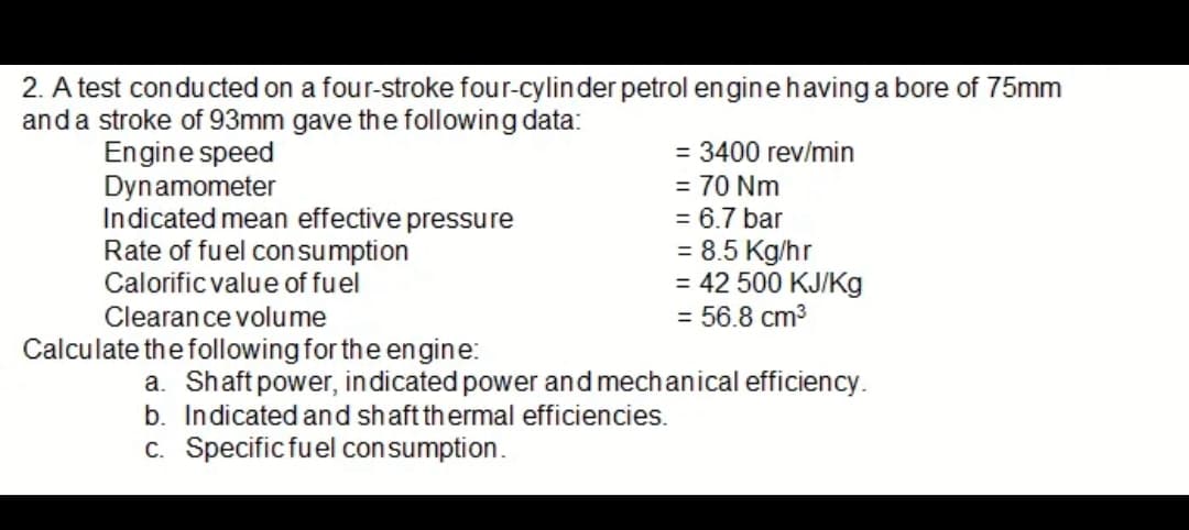 2. A test conducted on a four-stroke four-cylinder petrol engine having a bore of 75mm
and a stroke of 93mm gave the following data:
Engine speed
= 3400 rev/min
Dynamometer
= 70 Nm
= 6.7 bar
Indicated mean effective pressure
Rate of fuel consumption
Calorific value of fuel
= 8.5 Kg/hr
= 42 500 KJ/Kg
Clearance volume
= 56.8 cm³
Calculate the following for the engine:
a. Shaft power, indicated power and mechanical efficiency.
b. Indicated and shaft thermal efficiencies.
c. Specific fuel consumption.