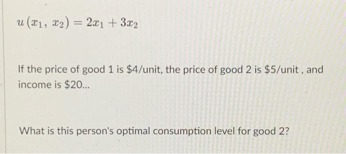 u (T1, x2) = 2a1 +3x2
%3D
If the price of good 1 is $4/unit, the price of good 2 is $5/unit, and
income is $20...
What is this person's optimal consumption level for good 2?
