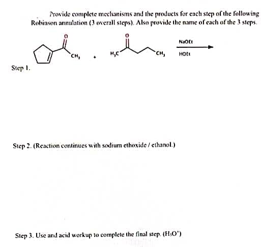 Provide complete mechanisms and the products for each step of the following
Robinson annulation (3 overall steps). Also provide the name of each of the 3 steps.
NaOEt
CH,
CH,
HOEI
Step 1.
Step 2. (Reaction continues with sodium ethöxide / ethanol.)
Step 3. Use and acid workup to complete the final step. (HO')
