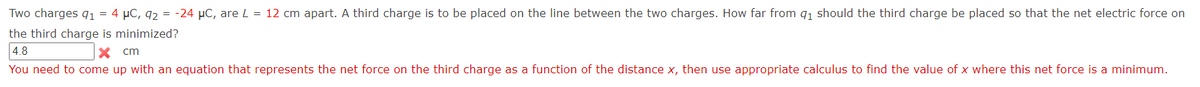 Two charges q1 = 4 µC, 92 = -24 µC, are L = 12 cm apart. A third charge is to be placed on the line between the two charges. How far from q1 should the third charge be placed so that the net electric force on
the third charge is minimized?
4.8
cm
You need to come up with an equation that represents the net force on the third charge as a function of the distance x, then use appropriate calculus to find the value of x where this net force is a minimum.
