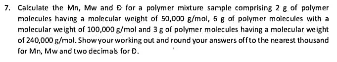 7. Calculate the Mn, Mw and D for a polymer mixture sample comprising 2 g of polymer
molecules having a molecular weight of 50,000 g/mol, 6 g of polymer molecules with a
molecular weight of 100,000 g/mol and 3 g of polymer molecules having a molecular weight
of 240,000 g/mol. Show your working out and round your answers off to the nearest thousand
for Mn, Mw and two decimals for Đ.