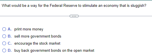 What would be a way for the Federal Reserve to stimulate an economy that is sluggish?
O A. print more money
O B. sell more government bonds
O C. encourage the stock market
O D. buy back government bonds on the open market