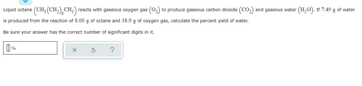 Liquid octane (CH3(CH,) CH;) reacts with gaseous oxygen gas (0,) to produce gaseous carbon dioxide (CO,) and gaseous water (H,O). If 7.49 g of water
is produced from the reaction of 8.00 g of octane and 38.9 g of oxygen gas, calculate the percent yield of water.
Be sure your answer has the correct number of significant digits in it.
