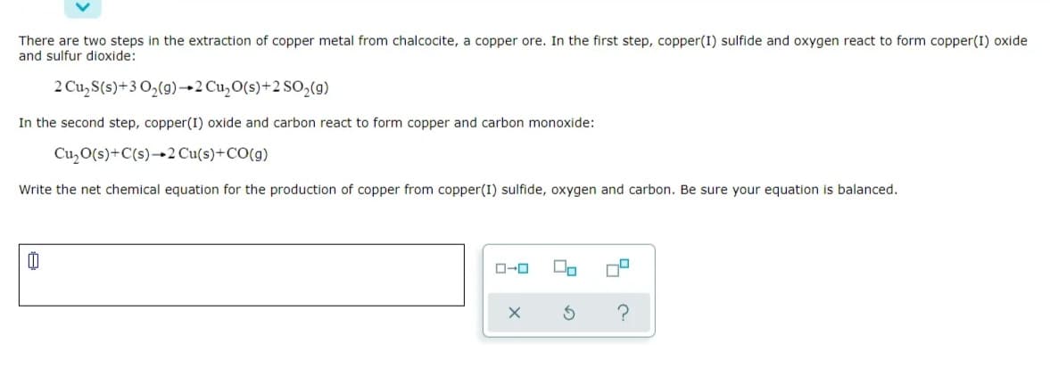 There are two steps in the extraction of copper metal from chalcocite, a copper ore. In the first step, copper(I) sulfide and oxygen react to form copper(I) oxide
and sulfur dioxide:
2 Cu, S(s)+3 O,(g)→2 Cu,O(s)+2 SO,(g)
In the second step, copper(I) oxide and carbon react to form copper and carbon monoxide:
Cu,O(s)+C(s)→2 Cu(s)+CO(g)
Write the net chemical equation for the production of copper from copper(I) sulfide, oxygen and carbon. Be sure your equation is balanced.
O-0
