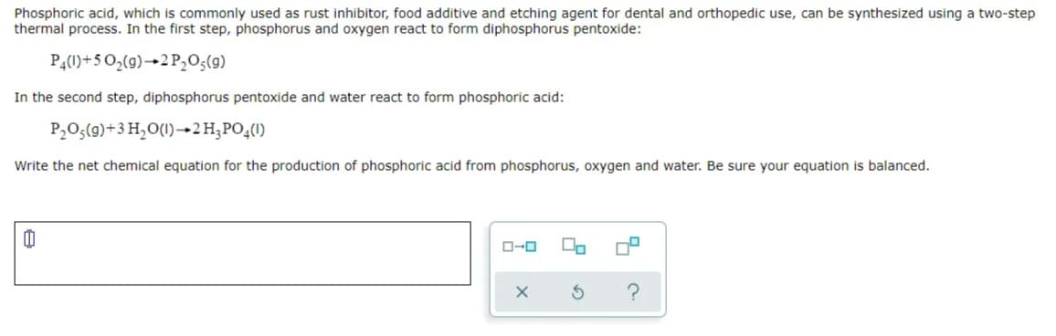 Phosphoric acid, which is commonly used as rust inhibitor, food additive and etching agent for dental and orthopedic use, can be synthesized using a two-step
thermal process. In the first step, phosphorus and oxygen react to form diphosphorus pentoxide:
P4(1)+5 0,(9)→2 P,O;(g)
In the second step, diphosphorus pentoxide and water react to form phosphoric acid:
P,O;(9)+3 H,O(1)–→2H;PO4(1)
Write the net chemical equation for the production of phosphoric acid from phosphorus, oxygen and water. Be sure your equation is balanced.
O-0
