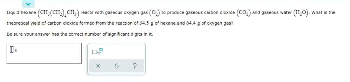 Liquid hexane (CH3 (CH,)¸CH;)
reacts with gaseous oxygen gas (o, to produce gaseous carbon dioxide (Co,) and gaseous water (H,0). What is the
theoretical yield of carbon dioxide formed from the reaction of 34.5 g of hexane and 64.4 g of oxygen gas?
Be sure your answer has the correct number of significant digits in it.
