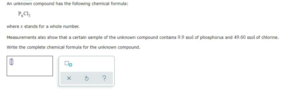 An unknown compound has the following chemical formula:
P„Cl5
where x stands for a whole number.
Measurements also show that a certain sample of the unknown compound contains 9.9 mol of phosphorus and 49.60 mol of chlorine.
Write the complete chemical formula for the unknown compound.
