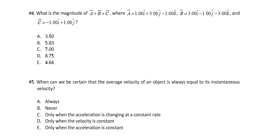 #4. What is the magnitude of A+B+C, where A=1.00 +3.00-1.00k, B=3.00-1.00-3.00k, and
C=-1.00 +1.00j?
A. 3.50
B. 5.83
C. 7.00
D. 8.75
E. 4.66
#5. When can we be certain that the average velocity of an object is always equal to its instantaneous
velocity?
A. Always
B. Never
C. Only when the acceleration is changing at a constant rate
D.
Only when the velocity is constant
E. Only when the acceleration is constant