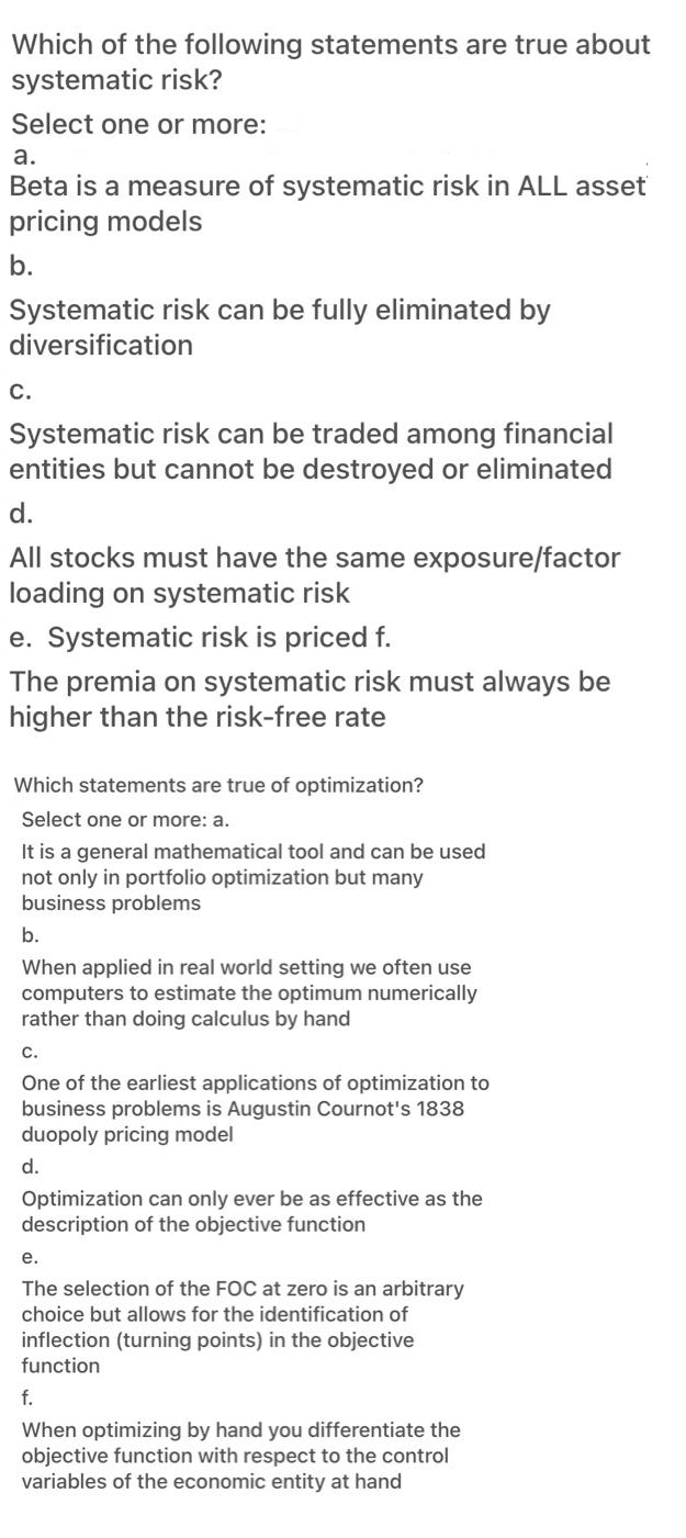 Which of the following statements are true about
systematic risk?
Select one or more:
a.
Beta is a measure of systematic risk in ALL asset
pricing models
b.
Systematic risk can be fully eliminated by
diversification
С.
Systematic risk can be traded among financial
entities but cannot be destroyed or eliminated
d.
All stocks must have the same exposure/factor
loading on systematic risk
e. Systematic risk is priced f.
The premia on systematic risk must always be
higher than the risk-free rate
Which statements are true of optimization?
Select one or more: a.
It is a general mathematical tool and can be used
not only in portfolio optimization but many
business problems
b.
When applied in real world setting we often use
computers to estimate the optimum numerically
rather than doing calculus by hand
с.
One of the earliest applications of optimization to
business problems is Augustin Cournot's 1838
duopoly pricing model
d.
Optimization can only ever be as effective as the
description of the objective function
е.
The selection of the FOC at zero is an arbitrary
choice but allows for the identification of
inflection (turning points) in the objective
function
f.
When optimizing by hand you differentiate the
objective function with respect to the control
variables of the economic entity at hand
