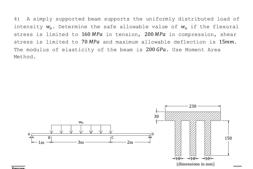 4) A simply supported beam supports the uniformly distributed load of
intensity Wo. Determine the safe allowable value of w, if the flexural
stress is limited to 160 MPa in tension, 200 MPa in compression, shear
stress is limited to 70 MPa and maximum allowable deflection is 15mm.
The modulus of elasticity of the beam is 200 GPa. Use Moment Area
Method.
Prepare
A
1m
B
Wo
3m
2m
30
230
m
10 10
10
(dimensions in mm)
150