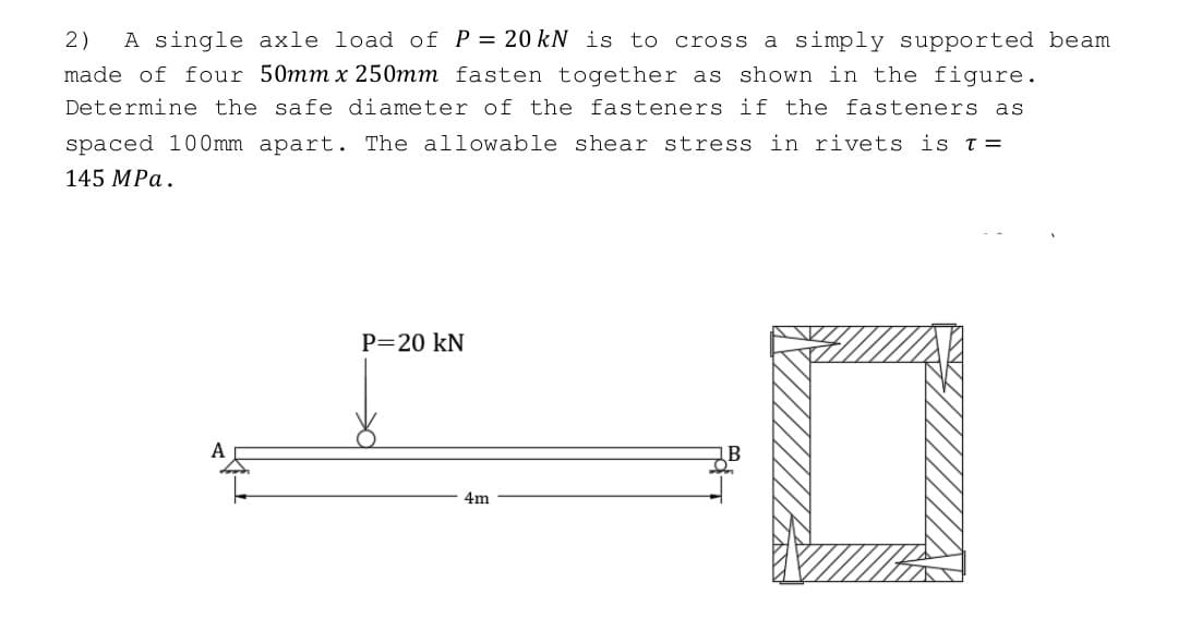 2) A single axle load of P = 20 kN is to cross a simply supported beam
made of four 50mm x 250mm fasten together as shown in the figure.
Determine the safe diameter of the fasteners if the fasteners as
spaced 100mm apart. The allowable shear stress in rivets is T =
145 MPa.
0
A
P=20 kN
4m