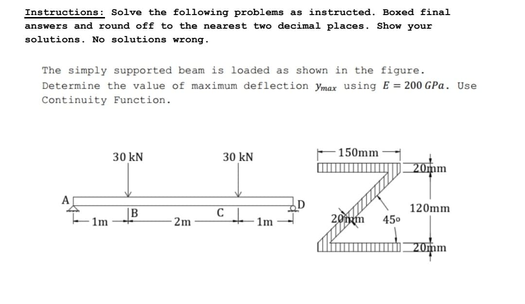 Instructions: Solve the following problems as instructed. Boxed final
answers and round off to the nearest two decimal places. Show your
solutions. No solutions wrong.
The simply supported beam is loaded as shown in the figure.
Determine the value of maximum deflection Ymax using E= 200 GPa. Use
Continuity Function.
A
1m
30 kN
B
2m
30 kN
CL
1m
150mm
20mm
45⁰
20mm
120mm
20mm