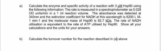a)
Calculate the enzyme and specific activity of a reaction with 3 pM Hsp90 using
the following information: The rate is measured in a spectrophotometer as 0.028
OD units/min in a 1 ml reaction volume. The absorbance was detected at
340nm and the extinction coefficient for NADH at this wavelength is 6200L M-
1 min-1 and the molecular mass of Hsp90 is 82.7 kDa. The rate of NADH
utilisation is equivalent to the rate of ATP utilised by Hsp90. Show all your
calculations and the units for your answers.
b)
Calculate the turnover number for the reaction described in (a) above
