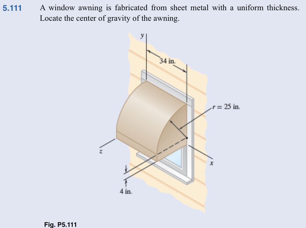 5.111
A window awning is fabricated from sheet metal with a uniform thickness.
Locate the center of gravity of the awning.
Fig. P5.111
4 in.
34 in.
r = 25 in.
x