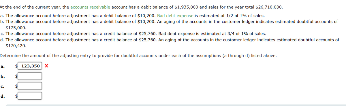 At the end of the current year, the accounts receivable account has a debit balance of $1,935,000 and sales for the year total $26,710,000.
a. The allowance account before adjustment has a debit balance of $10,200. Bad debt expense is estimated at 1/2 of 1% of sales.
b. The allowance account before adjustment has a debit balance of $10,200. An aging of the accounts in the customer ledger indicates estimated doubtful accounts of
$175,000.
c. The allowance account before adjustment has a credit balance of $25,760. Bad debt expense is estimated at 3/4 of 1% of sales.
d. The allowance account before adjustment has a credit balance of $25,760. An aging of the accounts in the customer ledger indicates estimated doubtful accounts of
$170,420.
Determine the amount of the adjusting entry to provide for doubtful accounts under each of the assumptions (a through d) listed above.
123,350 X
a.
b.
C.
d.
$
$