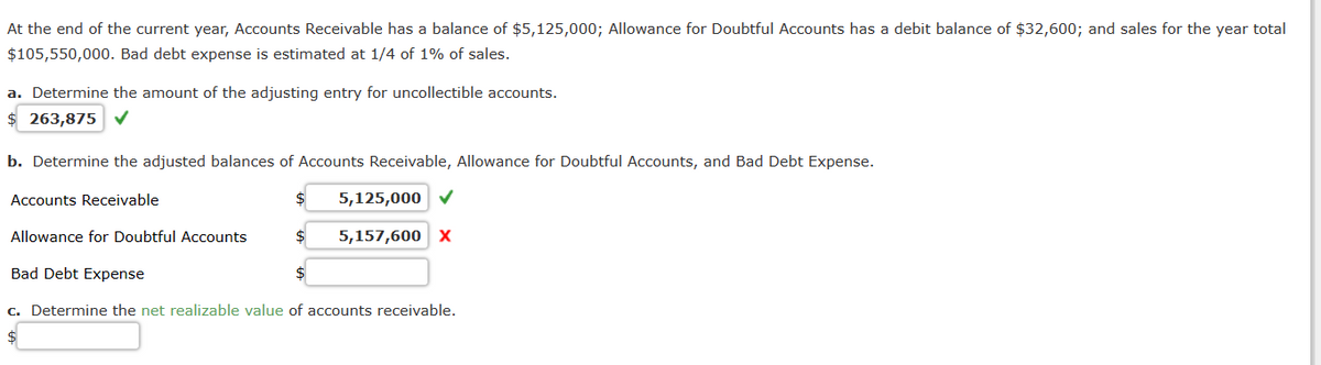 At the end of the current year, Accounts Receivable has a balance of $5,125,000; Allowance for Doubtful Accounts has a debit balance of $32,600; and sales for the year total
$105,550,000. Bad debt expense is estimated at 1/4 of 1% of sales.
a. Determine the amount of the adjusting entry for uncollectible accounts.
$263,875 ✓
b. Determine the adjusted balances of Accounts Receivable, Allowance for Doubtful Accounts, and Bad Debt Expense.
Accounts Receivable
Allowance for Doubtful Accounts
5,125,000 ✓
$ 5,157,600 X
Bad Debt Expense
c. Determine the net realizable value of accounts receivable.
$