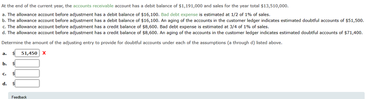 At the end of the current year, the accounts receivable account has a debit balance of $1,191,000 and sales for the year total $13,510,000.
a. The allowance account before adjustment has a debit balance of $16,100. Bad debt expense is estimated at 1/2 of 1% of sales.
b. The allowance account before adjustment has a debit balance of $16,100. An aging of the accounts in the customer ledger indicates estimated doubtful accounts of $51,500.
c. The allowance account before adjustment has a credit balance of $8,600. Bad debt expense is estimated at 3/4 of 1% of sales.
d. The allowance account before adjustment has a credit balance of $8,600. An aging of the accounts in the customer ledger indicates estimated doubtful accounts of $71,400.
Determine the amount of the adjusting entry to provide for doubtful accounts under each of the assumptions (a through d) listed above.
51,450 X
a.
b. $
C. $
d. $
Feedback